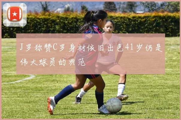 J罗称赞C罗身材依旧出色41岁仍是伟大球员的典范