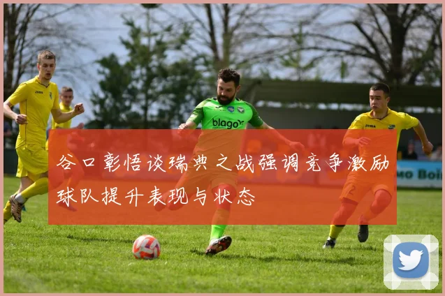 谷口彰悟谈瑞典之战强调竞争激励球队提升表现与状态