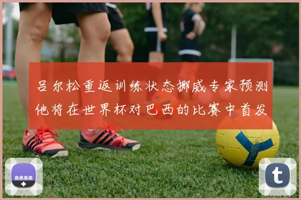 吕尔松重返训练状态挪威专家预测他将在世界杯对巴西的比赛中首发出战