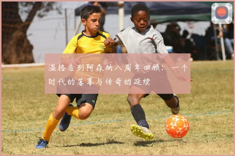 温格告别阿森纳八周年回顾：一个时代的落幕与传奇的延续