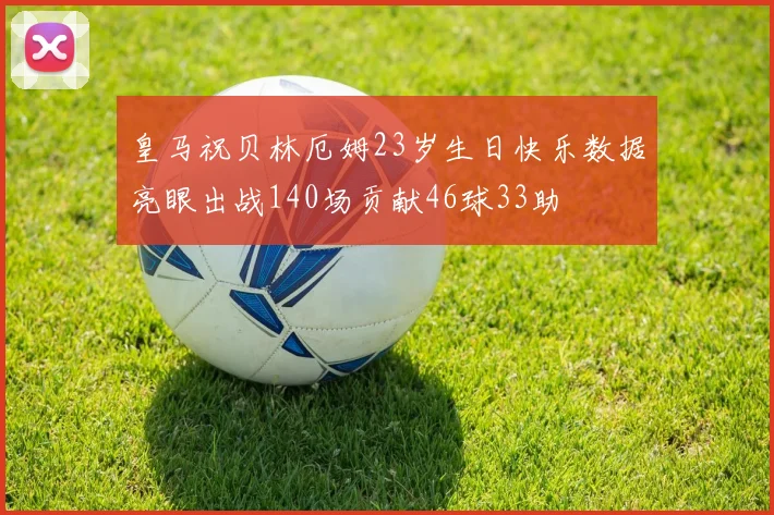 皇马祝贝林厄姆23岁生日快乐数据亮眼出战140场贡献46球33助