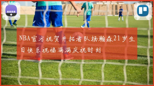 NBA官方祝贺开拓者队杨瀚森21岁生日快乐祝福满满庆祝时刻