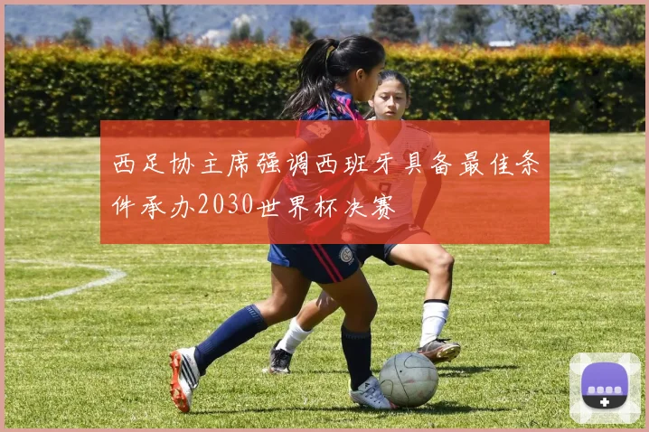 西足协主席强调西班牙具备最佳条件承办2030世界杯决赛