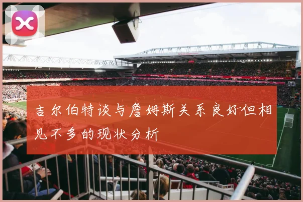 吉尔伯特谈与詹姆斯关系良好但相见不多的现状分析