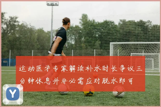 运动医学专家解读补水时长争议三分钟休息并非必需应对脱水即可