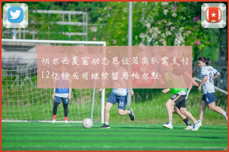 切尔西夏窗动态恩佐若离队需支付12亿镑或将继续留用帕尔默