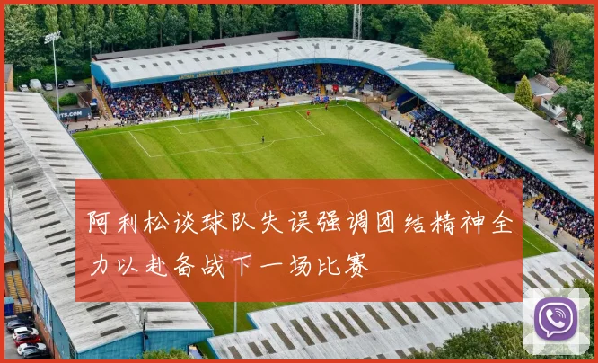 阿利松谈球队失误强调团结精神全力以赴备战下一场比赛