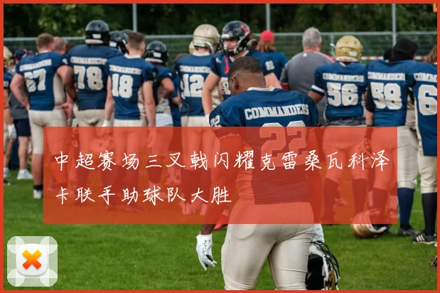 中超赛场三叉戟闪耀克雷桑瓦科泽卡联手助球队大胜