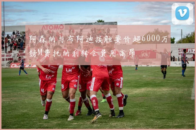 阿森纳与布阿迪接触要价超6000万镑M费托纳利转会费用高昂