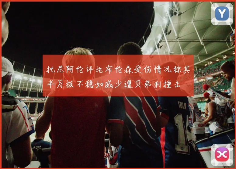托尼阿伦评论布伦森受伤情况称其半月板不稳如威少遭贝弗利撞击