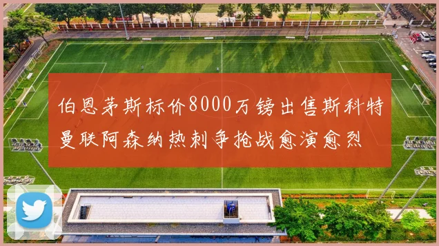 伯恩茅斯标价8000万镑出售斯科特曼联阿森纳热刺争抢战愈演愈烈