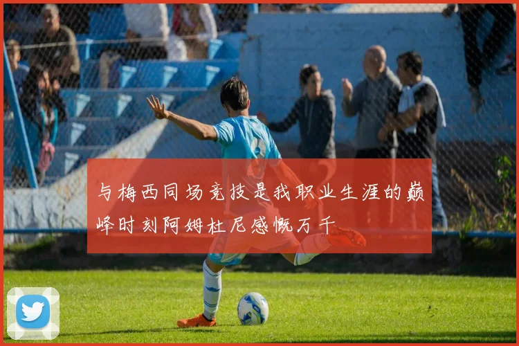 与梅西同场竞技是我职业生涯的巅峰时刻阿姆杜尼感慨万千